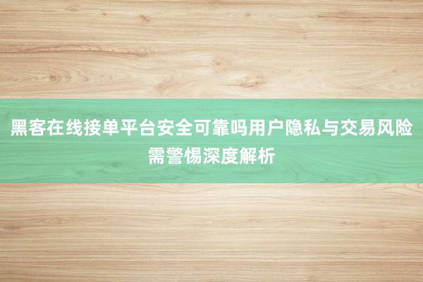 黑客在线接单平台安全可靠吗用户隐私与交易风险需警惕深度解析