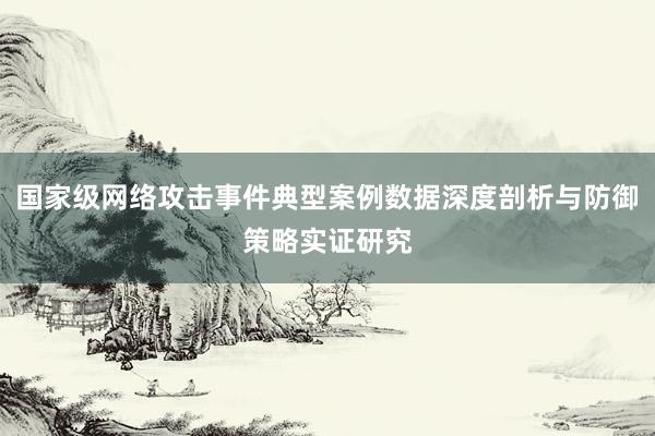 国家级网络攻击事件典型案例数据深度剖析与防御策略实证研究