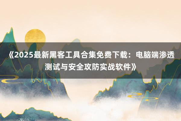《2025最新黑客工具合集免费下载：电脑端渗透测试与安全攻防实战软件》