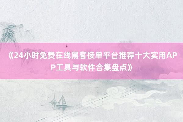 《24小时免费在线黑客接单平台推荐十大实用APP工具与软件合集盘点》