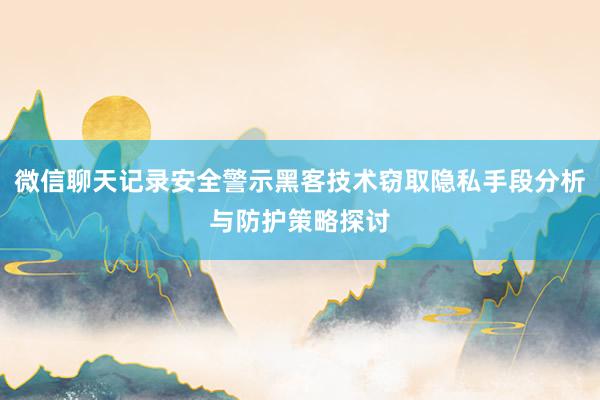 微信聊天记录安全警示黑客技术窃取隐私手段分析与防护策略探讨