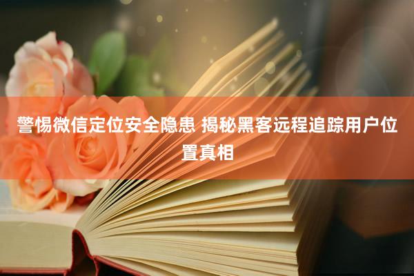 警惕微信定位安全隐患 揭秘黑客远程追踪用户位置真相