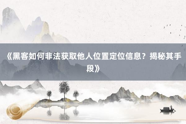 《黑客如何非法获取他人位置定位信息？揭秘其手段》