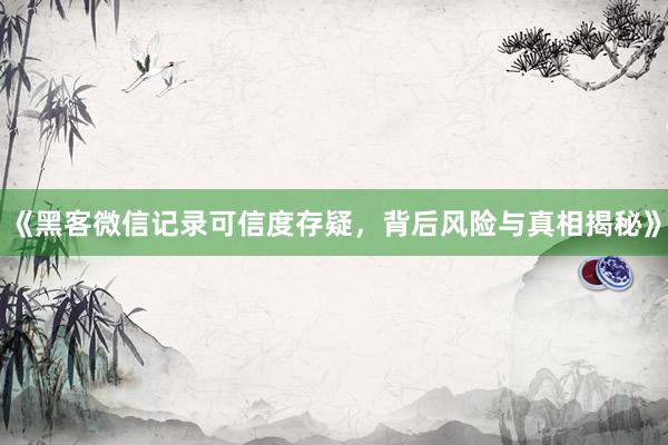 《黑客微信记录可信度存疑，背后风险与真相揭秘》